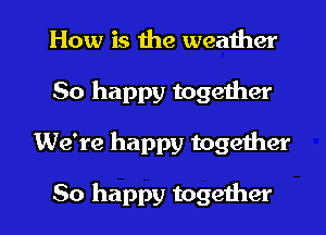 How is the weather
50 happy together
We're happy together

So happy together