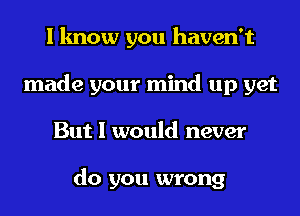 I know you haven't
made your mind up yet
But I would never

do you wrong