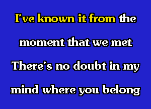 I've known it from the
moment that we met
There's no doubt in my

mind where you belong