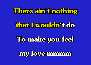 There ain't nothing
Ihat I wouldn't do

To make you feel

my love m l