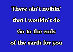 There ain't nothin'
Ihat I wouldn't do

Go to he ends

of the earth for you I