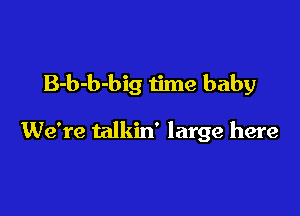 B-b-b-big time baby

We're talkin' large here