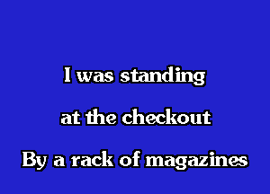 I was standing

at the checkout

By a rack of magazines