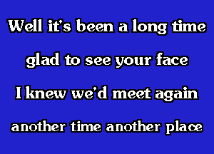 Well it's been a long time
glad to see your face

I knew we'd meet again

another time another place