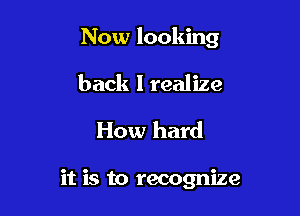 Now looking

back I realize
How hard

it is to recognize