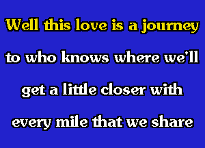 Well this love is a journey
to who knows where we'll
get a little closer with

every mile that we share