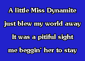 A little Miss Dynamite
just blew my world away
It was a pitiful sight

me beggin' her to stay