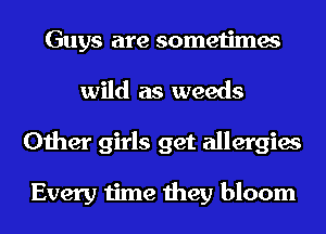 Guys are sometimes
wild as weeds
Other girls get allergies

Every time theyi