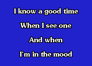 I know a good time

When I see one
And when

I'm in the mood