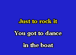 Just to rock it

You got to dance

in the boat