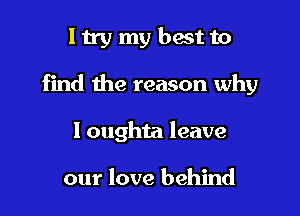 ltrymybestto

find the reason why

I oughta leave

our love behind