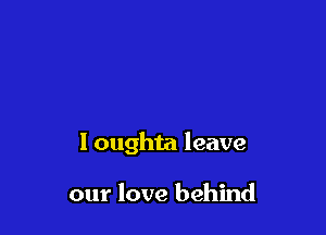 I oughta leave

our love behind