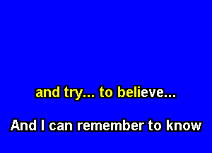 and try... to believe...

And I can remember to know