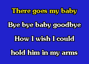 There goes my baby
Bye bye baby goodbye
How I wish I could

hold him in my arms