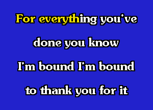 For every1hing you've

done you know

I'm bound I'm bound

to thank you for it I