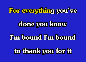 For every1hing you've

done you know

I'm bound I'm bound

to thank you for it I