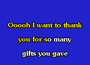 Ooooh I want to thank

you for so many

gifts you gave
