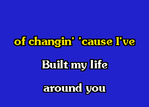 of changin' 'cause I've

Built my life

around you