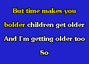 But time makes you
bolder children get older
And I'm getting older too

So