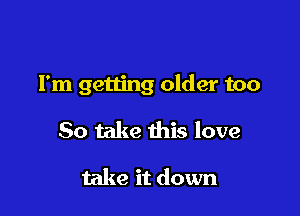 I'm getting older too

So take this love

take it down