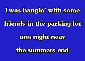 I was hangin' with some
friends in the parking lot
one night near

the summers end
