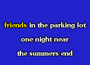 friends in the parking lot
one night near

the summers end