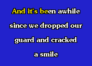 And it's been awhile
since we dropped our
guard and cracked

a smile