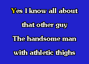 Yes I know all about
that other guy

The handsome man

with athletic thighs l