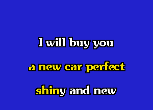 I will buy you

a new car perfect

shiny and new