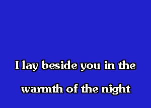 I lay beside you in the

warmth of the night