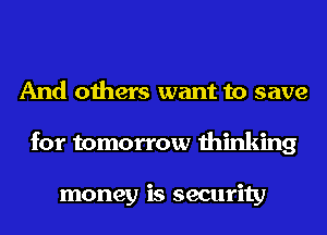 And others want to save
for tomorrow thinking

money is security