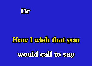How 1 wish that you

would call to say