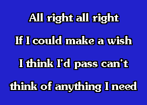All right all right
If I could make a wish
I think I'd pass can't
think of anything I need