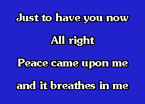 Just to have you now
All right
Peace came upon me

and it breathes in me