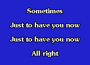 Sometimes

Just to have you now

Just to have you now

All right