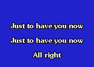 Just to have you now

Just to have you now

All right