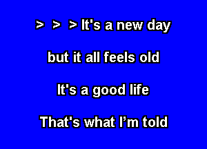 It's a new day

but it all feels old
It's a good life

That's what I'm told