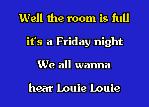 Well the room is full
it's a Friday night

We all wanna

hear Louie Louie l