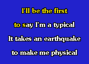 I'll be the first
to say I'm a typical
It takes an earthquake

to make me physical