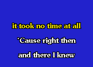 it took no time at all

'Cause right then

and there I knew