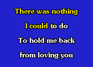 There was nothing
I could to do

To hold me back

from loving you