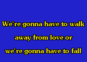 We're gonna have to walk
away from love or

we're gonna have to fall