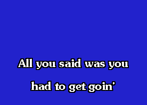 All you said was you

had to get goin'