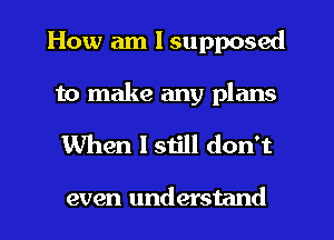 How am I supposed

to make any plans
When I still don't

even understand