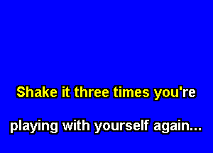 Shake it three times you're

playing with yourself again...