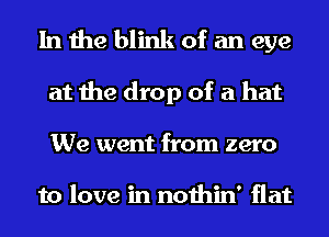 In the blink of an eye
at the drop of a hat
We went from zero

to love in nothin' flat