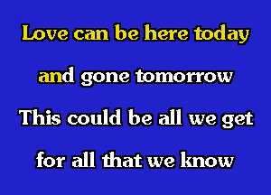 Love can be here today
and gone tomorrow
This could be all we get

for all that we know