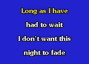 Long as l have
had to wait

I don't want this

night to fade