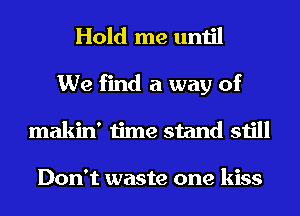 Hold me until

We find a way of
makin' time stand still

Don't waste one kiss