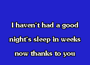lhaven't had a good

night's sleep in weeks

now thanks to you